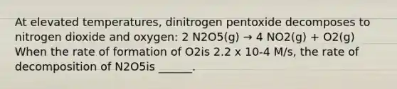 At elevated temperatures, dinitrogen pentoxide decomposes to nitrogen dioxide and oxygen: 2 N2O5(g) → 4 NO2(g) + O2(g) When the rate of formation of O2is 2.2 x 10-4 M/s, the rate of decomposition of N2O5is ______.