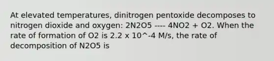 At elevated temperatures, dinitrogen pentoxide decomposes to nitrogen dioxide and oxygen: 2N2O5 ---- 4NO2 + O2. When the rate of formation of O2 is 2.2 x 10^-4 M/s, the rate of decomposition of N2O5 is