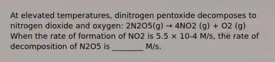 At elevated temperatures, dinitrogen pentoxide decomposes to nitrogen dioxide and oxygen: 2N2O5(g) → 4NO2 (g) + O2 (g) When the rate of formation of NO2 is 5.5 × 10-4 M/s, the rate of decomposition of N2O5 is ________ M/s.