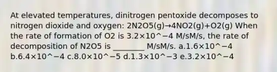 At elevated temperatures, dinitrogen pentoxide decomposes to nitrogen dioxide and oxygen: 2N2O5(g)→4NO2(g)+O2(g) When the rate of formation of O2 is 3.2×10^−4 M/sM/s, the rate of decomposition of N2O5 is ________ M/sM/s. a.1.6×10^−4 b.6.4×10^−4 c.8.0×10^−5 d.1.3×10^−3 e.3.2×10^−4