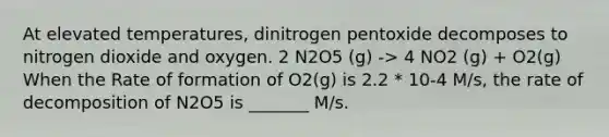 At elevated temperatures, dinitrogen pentoxide decomposes to nitrogen dioxide and oxygen. 2 N2O5 (g) -> 4 NO2 (g) + O2(g) When the Rate of formation of O2(g) is 2.2 * 10-4 M/s, the rate of decomposition of N2O5 is _______ M/s.