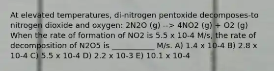 At elevated temperatures, di-nitrogen pentoxide decomposes-to nitrogen dioxide and oxygen: 2N2O (g) --> 4NO2 (g) + O2 (g) When the rate of formation of NO2 is 5.5 x 10-4 M/s, the rate of decomposition of N2O5 is ___________ M/s. A) 1.4 x 10-4 B) 2.8 x 10-4 C) 5.5 x 10-4 D) 2.2 x 10-3 E) 10.1 x 10-4