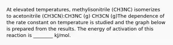 At elevated temperatures, methylisonitrile (CH3NC) isomerizes to acetonitrile (CH3CN):CH3NC (g) CH3CN (g)The dependence of the rate constant on temperature is studied and the graph below is prepared from the results. The energy of activation of this reaction is ________ kJ/mol.