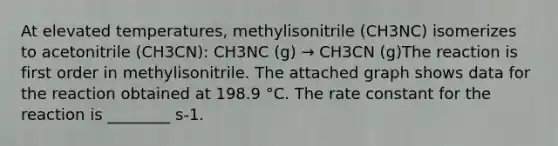 At elevated temperatures, methylisonitrile (CH3NC) isomerizes to acetonitrile (CH3CN): CH3NC (g) → CH3CN (g)The reaction is first order in methylisonitrile. The attached graph shows data for the reaction obtained at 198.9 °C. The rate constant for the reaction is ________ s-1.