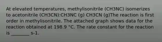 At elevated temperatures, methylisonitrile (CH3NC) isomerizes to acetonitrile (CH3CN):CH3NC (g) CH3CN (g)The reaction is first order in methylisonitrile. The attached graph shows data for the reaction obtained at 198.9 °C. The rate constant for the reaction is ________ s-1.