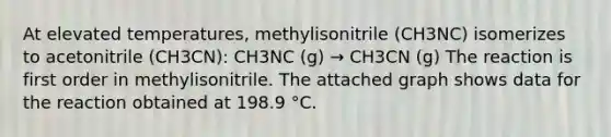 At elevated temperatures, methylisonitrile (CH3NC) isomerizes to acetonitrile (CH3CN): CH3NC (g) → CH3CN (g) The reaction is first order in methylisonitrile. The attached graph shows data for the reaction obtained at 198.9 °C.