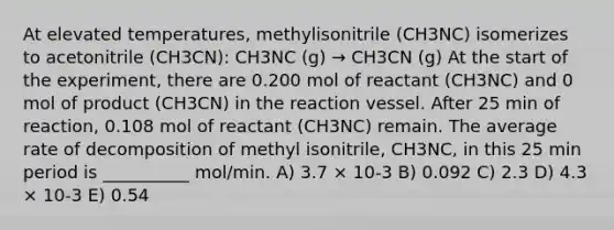 At elevated temperatures, methylisonitrile (CH3NC) isomerizes to acetonitrile (CH3CN): CH3NC (g) → CH3CN (g) At the start of the experiment, there are 0.200 mol of reactant (CH3NC) and 0 mol of product (CH3CN) in the reaction vessel. After 25 min of reaction, 0.108 mol of reactant (CH3NC) remain. The average rate of decomposition of methyl isonitrile, CH3NC, in this 25 min period is __________ mol/min. A) 3.7 × 10-3 B) 0.092 C) 2.3 D) 4.3 × 10-3 E) 0.54