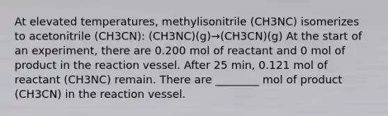 At elevated temperatures, methylisonitrile (CH3NC) isomerizes to acetonitrile (CH3CN): (CH3NC)(g)→(CH3CN)(g) At the start of an experiment, there are 0.200 mol of reactant and 0 mol of product in the reaction vessel. After 25 min, 0.121 mol of reactant (CH3NC) remain. There are ________ mol of product (CH3CN) in the reaction vessel.