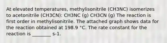 At elevated temperatures, methylisonitrile (CH3NC) isomerizes to acetonitrile (CH3CN): CH3NC (g) CH3CN (g) The reaction is first order in methylisonitrile. The attached graph shows data for the reaction obtained at 198.9 °C. The rate constant for the reaction is ________ s-1.