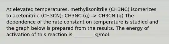 At elevated temperatures, methylisonitrile (CH3NC) isomerizes to acetonitrile (CH3CN): CH3NC (g) -> CH3CN (g) The dependence of the rate constant on temperature is studied and the graph below is prepared from the results. The energy of activation of this reaction is ________ kJ/mol.