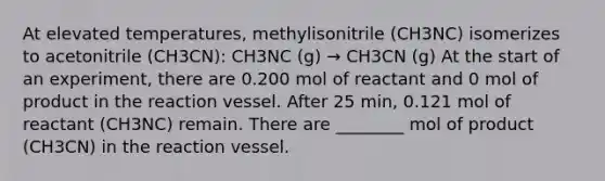 At elevated temperatures, methylisonitrile (CH3NC) isomerizes to acetonitrile (CH3CN): CH3NC (g) → CH3CN (g) At the start of an experiment, there are 0.200 mol of reactant and 0 mol of product in the reaction vessel. After 25 min, 0.121 mol of reactant (CH3NC) remain. There are ________ mol of product (CH3CN) in the reaction vessel.