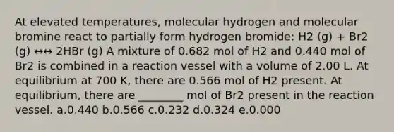 At elevated temperatures, molecular hydrogen and molecular bromine react to partially form hydrogen bromide: H2 (g) + Br2 (g) ↔↔ 2HBr (g) A mixture of 0.682 mol of H2 and 0.440 mol of Br2 is combined in a reaction vessel with a volume of 2.00 L. At equilibrium at 700 K, there are 0.566 mol of H2 present. At equilibrium, there are ________ mol of Br2 present in the reaction vessel. a.0.440 b.0.566 c.0.232 d.0.324 e.0.000