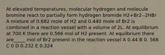 At elevated temperatures, molecular hydrogen and molecule bromine react to partially form hydrogen bromide H2+Br2--2HBr A mixture of 0.682 mole of H2 and 0.440 mole of Br2 is combined in a reaction vessel with a volume of 2L. At equilibrium at 700 K there are 0.566 mol of H2 present. At equilbrium there are_____ mol of Br2 present in the reaction vessel A 0.44 B 0. 566 C 0 D 0.232 E 0.324