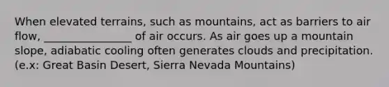 When elevated terrains, such as mountains, act as barriers to air flow, ________________ of air occurs. As air goes up a mountain slope, adiabatic cooling often generates clouds and precipitation. (e.x: Great Basin Desert, Sierra Nevada Mountains)