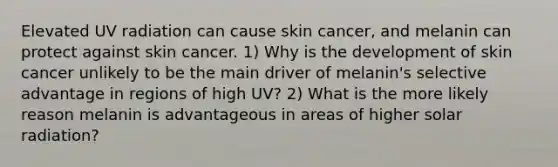 Elevated UV radiation can cause skin cancer, and melanin can protect against skin cancer. 1) Why is the development of skin cancer unlikely to be the main driver of melanin's selective advantage in regions of high UV? 2) What is the more likely reason melanin is advantageous in areas of higher <a href='https://www.questionai.com/knowledge/kr1ksgm4Kk-solar-radiation' class='anchor-knowledge'>solar radiation</a>?