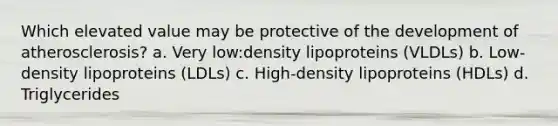 Which elevated value may be protective of the development of atherosclerosis? a. Very low:density lipoproteins (VLDLs) b. Low-density lipoproteins (LDLs) c. High-density lipoproteins (HDLs) d. Triglycerides