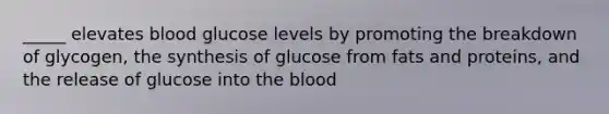 _____ elevates blood glucose levels by promoting the breakdown of glycogen, the synthesis of glucose from fats and proteins, and the release of glucose into the blood