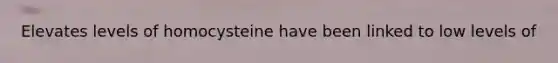 Elevates levels of homocysteine have been linked to low levels of