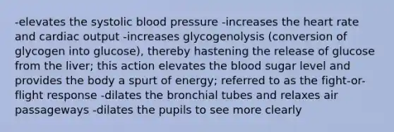 -elevates the systolic blood pressure -increases the heart rate and cardiac output -increases glycogenolysis (conversion of glycogen into glucose), thereby hastening the release of glucose from the liver; this action elevates the blood sugar level and provides the body a spurt of energy; referred to as the fight-or-flight response -dilates the bronchial tubes and relaxes air passageways -dilates the pupils to see more clearly