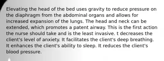 Elevating the head of the bed uses gravity to reduce pressure on the diaphragm from the abdominal organs and allows for increased expansion of the lungs. The head and neck can be extended, which promotes a patent airway. This is the first action the nurse should take and is the least invasive. t decreases the client's level of anxiety. It facilitates the client's deep breathing. It enhances the client's ability to sleep. It reduces the client's blood pressure.