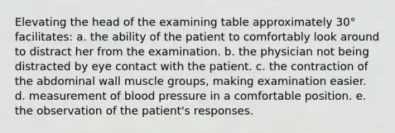 Elevating the head of the examining table approximately 30° facilitates: a. the ability of the patient to comfortably look around to distract her from the examination. b. the physician not being distracted by eye contact with the patient. c. the contraction of the abdominal wall muscle groups, making examination easier. d. measurement of blood pressure in a comfortable position. e. the observation of the patient's responses.