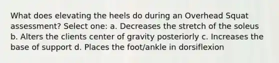 What does elevating the heels do during an Overhead Squat assessment? Select one: a. Decreases the stretch of the soleus b. Alters the clients center of gravity posteriorly c. Increases the base of support d. Places the foot/ankle in dorsiflexion