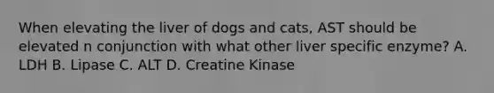 When elevating the liver of dogs and cats, AST should be elevated n conjunction with what other liver specific enzyme? A. LDH B. Lipase C. ALT D. Creatine Kinase