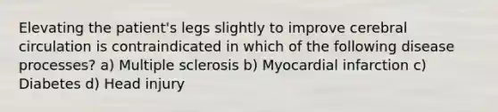 Elevating the patient's legs slightly to improve cerebral circulation is contraindicated in which of the following disease processes? a) Multiple sclerosis b) Myocardial infarction c) Diabetes d) Head injury