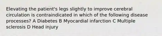 Elevating the patient's legs slightly to improve cerebral circulation is contraindicated in which of the following disease processes? A Diabetes B Myocardial infarction C Multiple sclerosis D Head injury