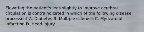 Elevating the patient's legs slightly to improve cerebral circulation is contraindicated in which of the following disease processes? A. Diabetes B. Multiple sclerosis C. Myocardial infarction D. Head injury