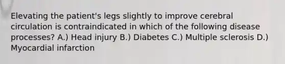 Elevating the patient's legs slightly to improve cerebral circulation is contraindicated in which of the following disease processes? A.) Head injury B.) Diabetes C.) Multiple sclerosis D.) Myocardial infarction