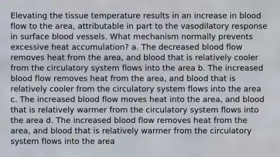 Elevating the tissue temperature results in an increase in blood flow to the area, attributable in part to the vasodilatory response in surface blood vessels. What mechanism normally prevents excessive heat accumulation? a. The decreased blood flow removes heat from the area, and blood that is relatively cooler from the circulatory system flows into the area b. The increased blood flow removes heat from the area, and blood that is relatively cooler from the circulatory system flows into the area c. The increased blood flow moves heat into the area, and blood that is relatively warmer from the circulatory system flows into the area d. The increased blood flow removes heat from the area, and blood that is relatively warmer from the circulatory system flows into the area