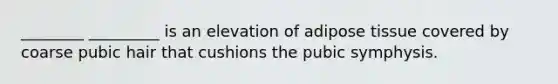 ________ _________ is an elevation of adipose tissue covered by coarse pubic hair that cushions the pubic symphysis.