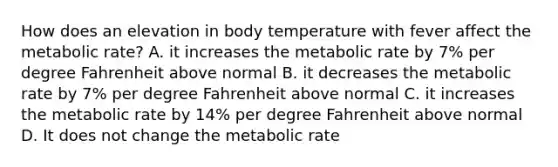 How does an elevation in body temperature with fever affect the metabolic rate? A. it increases the metabolic rate by 7% per degree Fahrenheit above normal B. it decreases the metabolic rate by 7% per degree Fahrenheit above normal C. it increases the metabolic rate by 14% per degree Fahrenheit above normal D. It does not change the metabolic rate