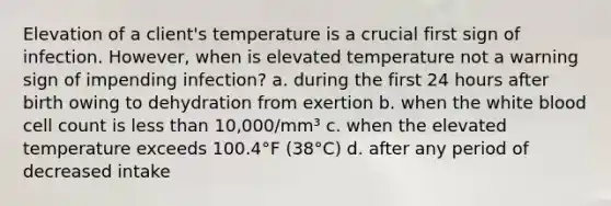 Elevation of a client's temperature is a crucial first sign of infection. However, when is elevated temperature not a warning sign of impending infection? a. during the first 24 hours after birth owing to dehydration from exertion b. when the white blood cell count is less than 10,000/mm³ c. when the elevated temperature exceeds 100.4°F (38°C) d. after any period of decreased intake