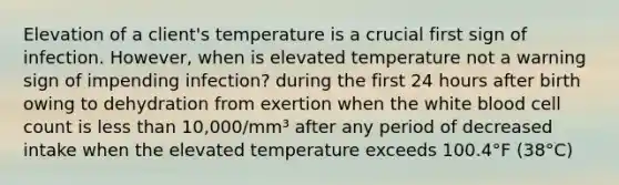 Elevation of a client's temperature is a crucial first sign of infection. However, when is elevated temperature not a warning sign of impending infection? during the first 24 hours after birth owing to dehydration from exertion when the white blood cell count is less than 10,000/mm³ after any period of decreased intake when the elevated temperature exceeds 100.4°F (38°C)