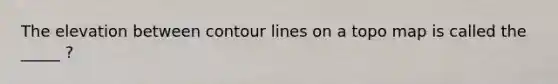 The elevation between contour lines on a topo map is called the _____ ?