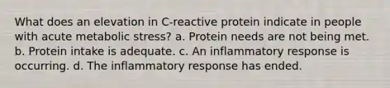 What does an elevation in C-reactive protein indicate in people with acute metabolic stress? a. Protein needs are not being met. b. Protein intake is adequate. c. An inflammatory response is occurring. d. The inflammatory response has ended.