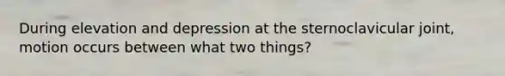 During elevation and depression at the sternoclavicular joint, motion occurs between what two things?