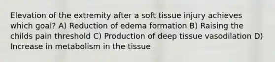 Elevation of the extremity after a soft tissue injury achieves which goal? A) Reduction of edema formation B) Raising the childs pain threshold C) Production of deep tissue vasodilation D) Increase in metabolism in the tissue