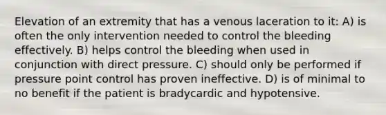 Elevation of an extremity that has a venous laceration to it: A) is often the only intervention needed to control the bleeding effectively. B) helps control the bleeding when used in conjunction with direct pressure. C) should only be performed if pressure point control has proven ineffective. D) is of minimal to no benefit if the patient is bradycardic and hypotensive.