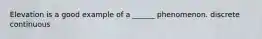 Elevation is a good example of a ______ phenomenon. discrete continuous