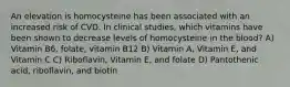 An elevation is homocysteine has been associated with an increased risk of CVD. In clinical studies, which vitamins have been shown to decrease levels of homocysteine in the blood? A) Vitamin B6, folate, vitamin B12 B) Vitamin A, Vitamin E, and Vitamin C C) Riboflavin, Vitamin E, and folate D) Pantothenic acid, riboflavin, and biotin