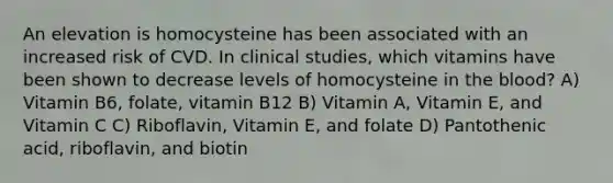 An elevation is homocysteine has been associated with an increased risk of CVD. In clinical studies, which vitamins have been shown to decrease levels of homocysteine in the blood? A) Vitamin B6, folate, vitamin B12 B) Vitamin A, Vitamin E, and Vitamin C C) Riboflavin, Vitamin E, and folate D) Pantothenic acid, riboflavin, and biotin