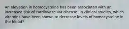 An elevation in homocysteine has been associated with an increased risk of cardiovascular disease. In clinical studies, which vitamins have been shown to decrease levels of homocysteine in the blood?