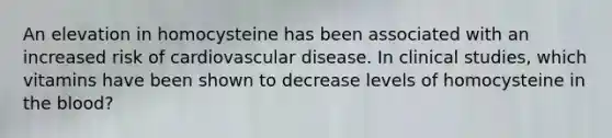 An elevation in homocysteine has been associated with an increased risk of cardiovascular disease. In clinical studies, which vitamins have been shown to decrease levels of homocysteine in <a href='https://www.questionai.com/knowledge/k7oXMfj7lk-the-blood' class='anchor-knowledge'>the blood</a>?