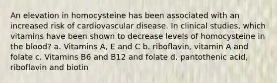 An elevation in homocysteine has been associated with an increased risk of cardiovascular disease. In clinical studies, which vitamins have been shown to decrease levels of homocysteine in the blood? a. Vitamins A, E and C b. riboflavin, vitamin A and folate c. Vitamins B6 and B12 and folate d. pantothenic acid, riboflavin and biotin