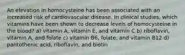 An elevation in homocysteine has been associated with an increased risk of cardiovascular disease. In clinical studies, which vitamins have been shown to decrease levels of homocysteine in the blood? a) vitamin A, vitamin E, and vitamin C b) riboflavin, vitamin A, and folate c) vitamin B6, folate, and vitamin B12 d) pantothenic acid, riboflavin, and biotin