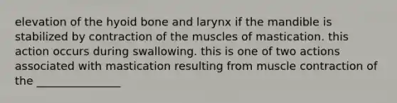 elevation of the hyoid bone and larynx if the mandible is stabilized by contraction of the muscles of mastication. this action occurs during swallowing. this is one of two actions associated with mastication resulting from muscle contraction of the _______________