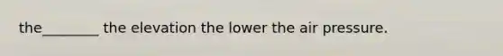 the________ the elevation the lower the air pressure.